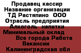 Продавец-кассир › Название организации ­ ТД Растяпино, ООО › Отрасль предприятия ­ Алкоголь, напитки › Минимальный оклад ­ 10 000 - Все города Работа » Вакансии   . Калининградская обл.,Приморск г.